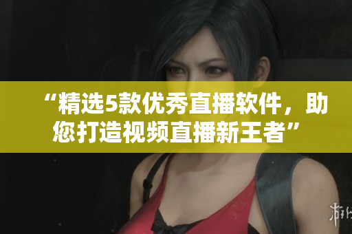 “精选5款优秀直播软件，助您打造视频直播新王者”