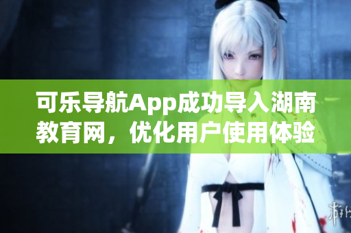 可乐导航App成功导入湖南教育网，优化用户使用体验