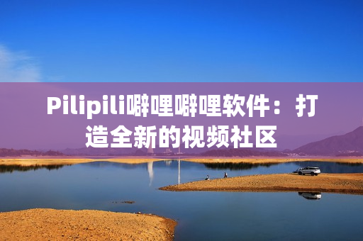 Pilipili噼哩噼哩软件：打造全新的视频社区