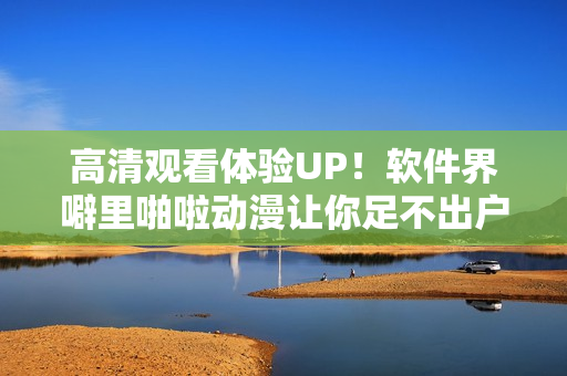 高清观看体验UP！软件界噼里啪啦动漫让你足不出户畅享视觉盛宴