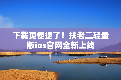 下载更便捷了！扶老二轻量版ios官网全新上线