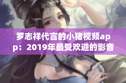 罗志祥代言的小猪视频app：2019年最受欢迎的影音软件