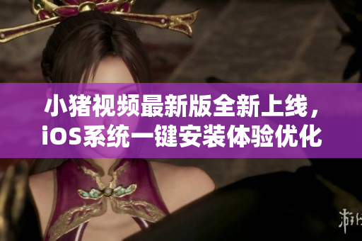 小猪视频最新版全新上线，iOS系统一键安装体验优化，快来下载体验吧！