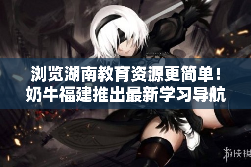 浏览湖南教育资源更简单！奶牛福建推出最新学习导航软件