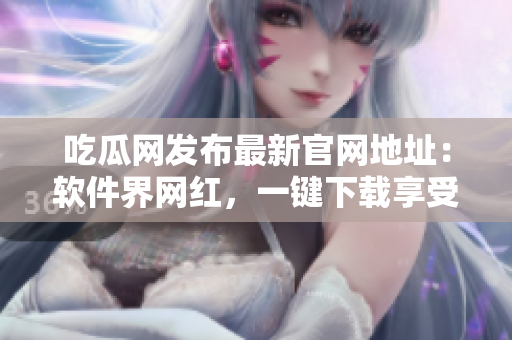 吃瓜网发布最新官网地址：软件界网红，一键下载享受！