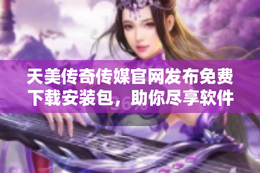 天美传奇传媒官网发布免费下载安装包，助你尽享软件精彩体验