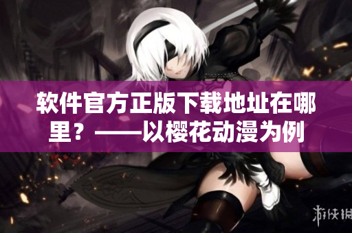 软件官方正版下载地址在哪里？——以樱花动漫为例