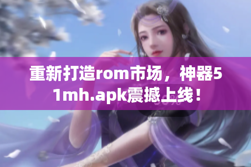 重新打造rom市场，神器51mh.apk震撼上线！