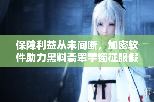 保障利益从未间断，加密软件助力黑料翡翠手镯征服假货风险