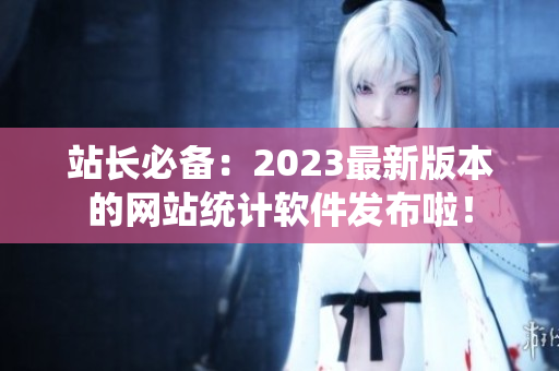 站长必备：2023最新版本的网站统计软件发布啦！