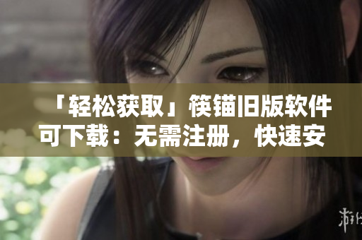 「轻松获取」筷锚旧版软件可下载：无需注册，快速安装