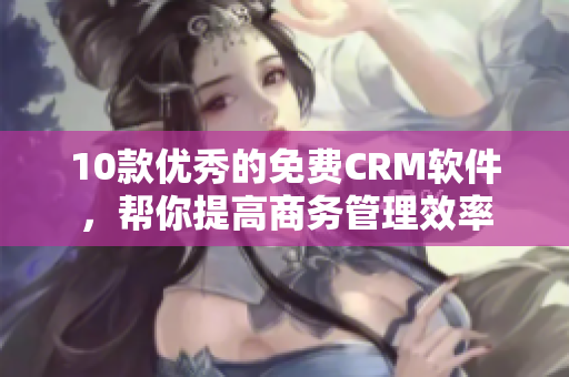 10款优秀的免费CRM软件，帮你提高商务管理效率