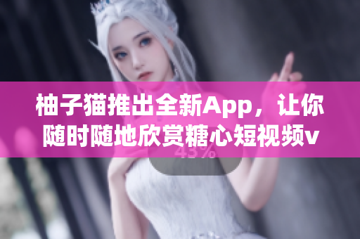 柚子猫推出全新App，让你随时随地欣赏糖心短视频vlog