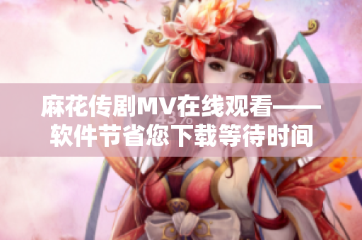 麻花传剧MV在线观看——软件节省您下载等待时间