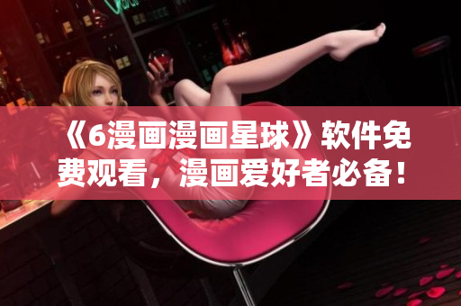 《6漫画漫画星球》软件免费观看，漫画爱好者必备！