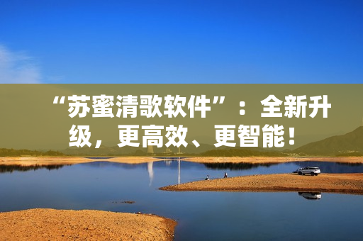 “苏蜜清歌软件”：全新升级，更高效、更智能！