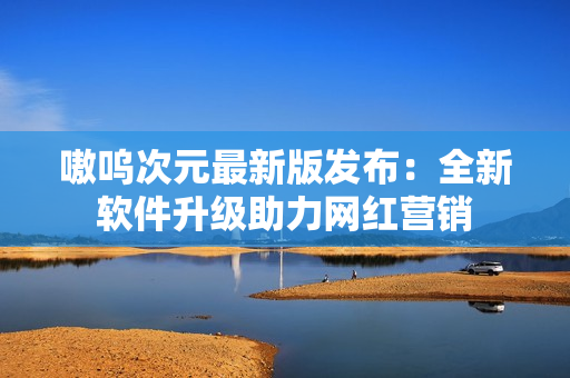 嗷呜次元最新版发布：全新软件升级助力网红营销