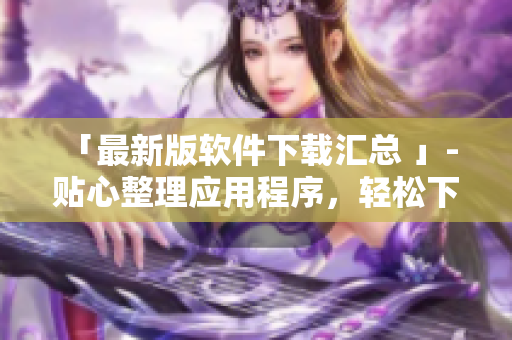 「最新版软件下载汇总 」- 贴心整理应用程序，轻松下载