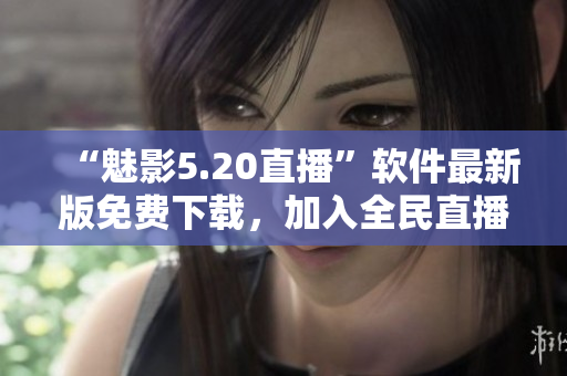 “魅影5.20直播”软件最新版免费下载，加入全民直播！