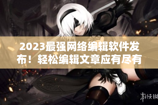 2023最强网络编辑软件发布！轻松编辑文章应有尽有