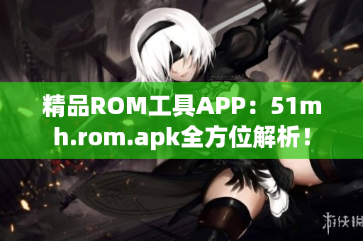 精品ROM工具APP：51mh.rom.apk全方位解析！