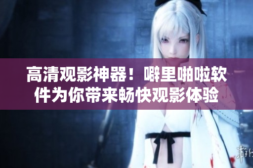 高清观影神器！噼里啪啦软件为你带来畅快观影体验