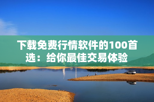 下载免费行情软件的100首选：给你最佳交易体验