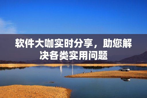 软件大咖实时分享，助您解决各类实用问题