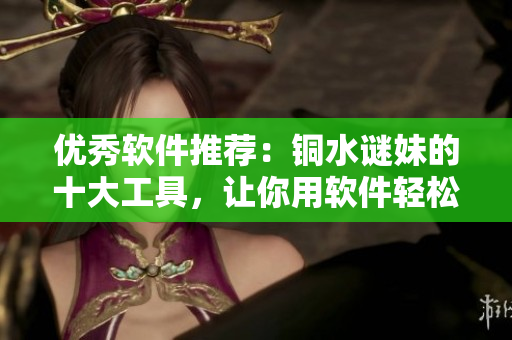优秀软件推荐：铜水谜妹的十大工具，让你用软件轻松愉快