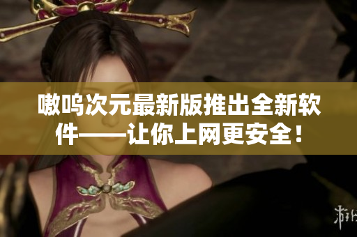 嗷呜次元最新版推出全新软件——让你上网更安全！