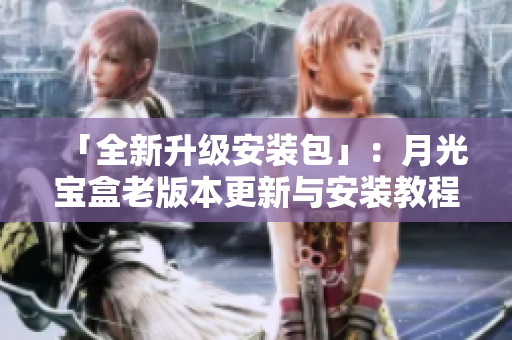 「全新升级安装包」：月光宝盒老版本更新与安装教程