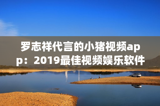 罗志祥代言的小猪视频app：2019最佳视频娱乐软件