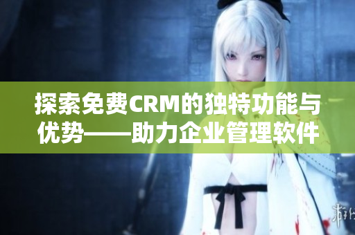 探索免费CRM的独特功能与优势——助力企业管理软件选择