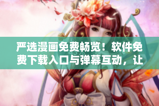 严选漫画免费畅览！软件免费下载入口与弹幕互动，让你与漫画更近一步！