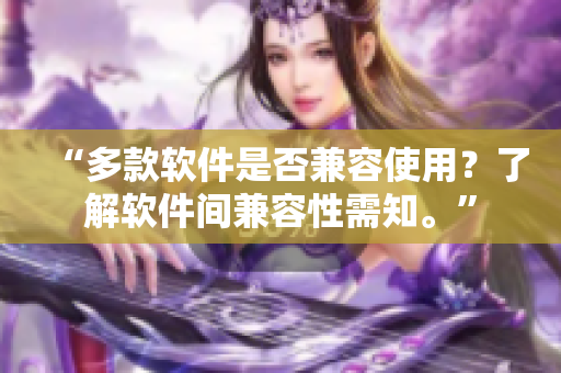 “多款软件是否兼容使用？了解软件间兼容性需知。”