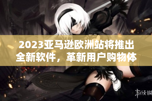 2023亚马逊欧洲站将推出全新软件，革新用户购物体验
