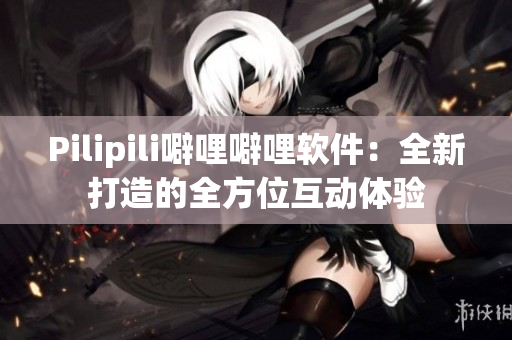 Pilipili噼哩噼哩软件：全新打造的全方位互动体验