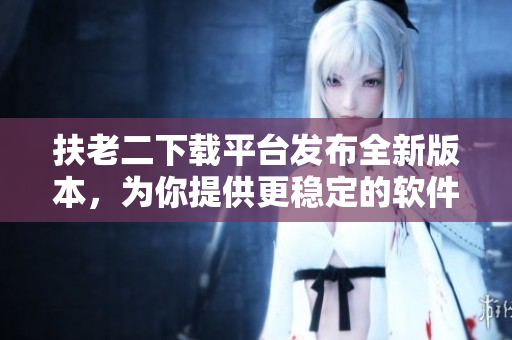 扶老二下载平台发布全新版本，为你提供更稳定的软件下载服务