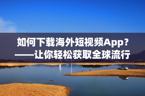 如何下载海外短视频App？——让你轻松获取全球流行软件