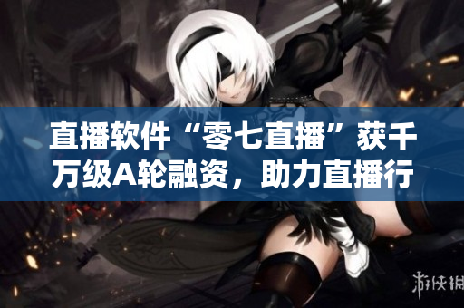 直播软件“零七直播”获千万级A轮融资，助力直播行业高速发展