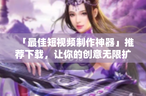 「最佳短视频制作神器」推荐下载，让你的创意无限扩展