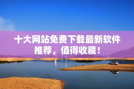 十大网站免费下载最新软件推荐，值得收藏！