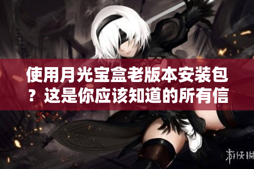 使用月光宝盒老版本安装包？这是你应该知道的所有信息。