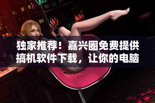 独家推荐！嘉兴圈免费提供搞机软件下载，让你的电脑更强大