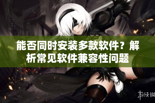 能否同时安装多款软件？解析常见软件兼容性问题