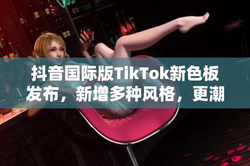 抖音国际版TikTok新色板发布，新增多种风格，更潮更炫！