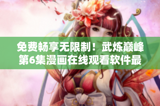 免费畅享无限制！武炼巅峰第6集漫画在线观看软件最新推荐