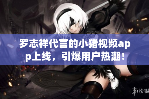 罗志祥代言的小猪视频app上线，引爆用户热潮！
