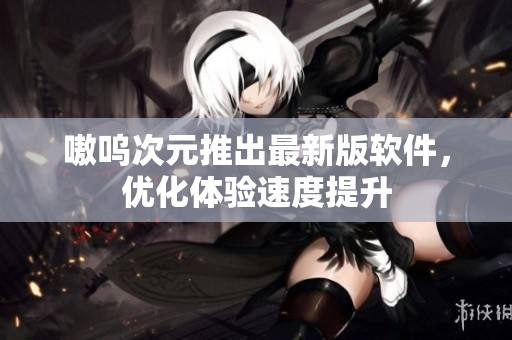 嗷呜次元推出最新版软件，优化体验速度提升