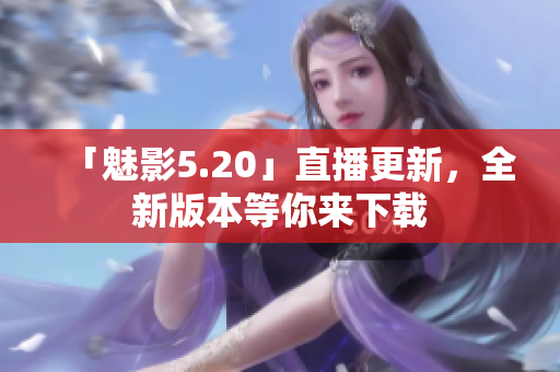 「魅影5.20」直播更新，全新版本等你来下载